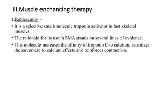 III.Muscle enchancing therapy
1.Reldesemtiv:-
• It is a selective small-molecule troponin activator in fast skeletal
muscles.
• The rationale for its use in SMA stands on several lines of evidence.
• This molecule increases the affinity of troponin C to calcium, sensitizes
the sarcomere to calcium effects and reinforces contraction.
 