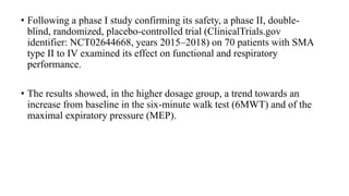 • Following a phase I study confirming its safety, a phase II, double-
blind, randomized, placebo-controlled trial (ClinicalTrials.gov
identifier: NCT02644668, years 2015–2018) on 70 patients with SMA
type II to IV examined its effect on functional and respiratory
performance.
• The results showed, in the higher dosage group, a trend towards an
increase from baseline in the six-minute walk test (6MWT) and of the
maximal expiratory pressure (MEP).
 