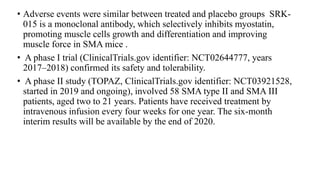 • Adverse events were similar between treated and placebo groups SRK-
015 is a monoclonal antibody, which selectively inhibits myostatin,
promoting muscle cells growth and differentiation and improving
muscle force in SMA mice .
• A phase I trial (ClinicalTrials.gov identifier: NCT02644777, years
2017–2018) confirmed its safety and tolerability.
• A phase II study (TOPAZ, ClinicalTrials.gov identifier: NCT03921528,
started in 2019 and ongoing), involved 58 SMA type II and SMA III
patients, aged two to 21 years. Patients have received treatment by
intravenous infusion every four weeks for one year. The six-month
interim results will be available by the end of 2020.
 