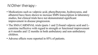 IV.Other therapy:-
• Medications such as valproic acid, phenylbutyrate, hydroxyurea, and
albuterol have been shown to increase SMN transcription in laboratory
studies, but clinical trials have not demonstrated significant
improvement in disease progression.
• The SMA CARNIVAL trials (parts 1 and 2) found valproic acid and L-
carnitine ineffective with regard to strength or functional improvement
at 6 months and 12 months in both ambulatory and non-ambulatory
children.
• Adverse effects were reported in 85% of patients.
 