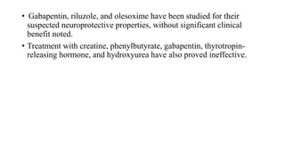 • Gabapentin, riluzole, and olesoxime have been studied for their
suspected neuroprotective properties, without significant clinical
benefit noted.
• Treatment with creatine, phenylbutyrate, gabapentin, thyrotropin-
releasing hormone, and hydroxyurea have also proved ineffective.
 
