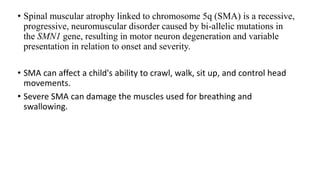 • Spinal muscular atrophy linked to chromosome 5q (SMA) is a recessive,
progressive, neuromuscular disorder caused by bi-allelic mutations in
the SMN1 gene, resulting in motor neuron degeneration and variable
presentation in relation to onset and severity.
• SMA can affect a child's ability to crawl, walk, sit up, and control head
movements.
• Severe SMA can damage the muscles used for breathing and
swallowing.
 