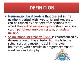 DEFINITION
• Neuromuscular disorders that present in the
newborn period with hypotonia and weakness
can be caused by a variety of conditions that
affect the central nervous system (brain or spinal
cord), peripheral nervous system, or skeletal
muscle.
• Spinal muscular atrophy (SMA) is characterized by
degeneration of the anterior horn cells in the
spinal cord and motor nuclei in the lower
brainstem, which results in progressive muscle
weakness and atrophy.
 