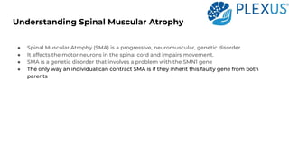 Understanding Spinal Muscular Atrophy
● Spinal Muscular Atrophy (SMA) is a progressive, neuromuscular, genetic disorder.
● It affects the motor neurons in the spinal cord and impairs movement.
● SMA is a genetic disorder that involves a problem with the SMN1 gene
● The only way an individual can contract SMA is if they inherit this faulty gene from both
parents
 