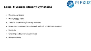Spinal Muscular Atrophy Symptoms
● Respiratory issues
● Weak/floppy limbs
● Tremors or twitching/shaking muscles
● Movement troubles (cannot crawl, walk, sit up without support)
● Scoliosis
● Chewing and swallowing troubles
● Bone fractures
 