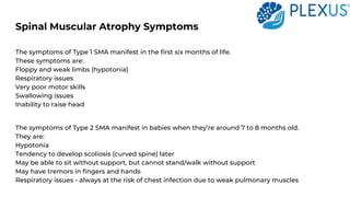 Spinal Muscular Atrophy Symptoms
The symptoms of Type 1 SMA manifest in the first six months of life.
These symptoms are:
Floppy and weak limbs (hypotonia)
Respiratory issues
Very poor motor skills
Swallowing issues
Inability to raise head
The symptoms of Type 2 SMA manifest in babies when they’re around 7 to 8 months old.
They are:
Hypotonia
Tendency to develop scoliosis (curved spine) later
May be able to sit without support, but cannot stand/walk without support
May have tremors in fingers and hands
Respiratory issues - always at the risk of chest infection due to weak pulmonary muscles
 