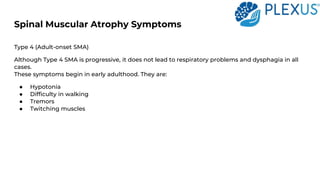 Spinal Muscular Atrophy Symptoms
Type 4 (Adult-onset SMA)
Although Type 4 SMA is progressive, it does not lead to respiratory problems and dysphagia in all
cases.
These symptoms begin in early adulthood. They are:
● Hypotonia
● Difficulty in walking
● Tremors
● Twitching muscles
 
