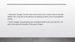 • Vasomotor changes: The skin areas with sensory loss is warmer due to arteriolar
dilation. skin is dry due to the absence of sweating as there is loss of sympathetic
activity.
• Tropic changes: Long standing case of paralysis leads to dry and scaly skin. The
nails crack easily with atrophy of the pulp of fingers.
 
