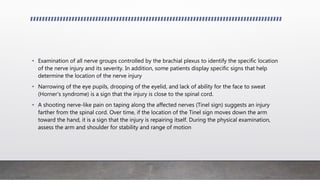 • Examination of all nerve groups controlled by the brachial plexus to identify the specific location
of the nerve injury and its severity. In addition, some patients display specific signs that help
determine the location of the nerve injury
• Narrowing of the eye pupils, drooping of the eyelid, and lack of ability for the face to sweat
(Horner's syndrome) is a sign that the injury is close to the spinal cord.
• A shooting nerve-like pain on taping along the affected nerves (Tinel sign) suggests an injury
farther from the spinal cord. Over time, if the location of the Tinel sign moves down the arm
toward the hand, it is a sign that the injury is repairing itself. During the physical examination,
assess the arm and shoulder for stability and range of motion
 