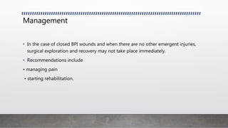 Management
• In the case of closed BPI wounds and when there are no other emergent injuries,
surgical exploration and recovery may not take place immediately.
• Recommendations include
• managing pain
• starting rehabilitation.
 