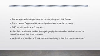 • Barnes reported that spontaneous recovery in group 1 & 2 cases
• But in case of Degenerative plexus injuries there is partial recovery.
• EMG should be done at 3 to 4 wks.
At 6 to 8wks additional studies like myelography & axon reflex evaluation can be
done if return of functions not seen.
• exploration is justified at 3 to 6 months after injury if function has not returned.
 