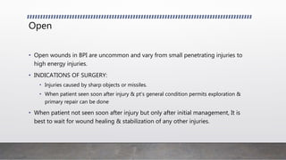 Open
• Open wounds in BPI are uncommon and vary from small penetrating injuries to
high energy injuries.
• INDICATIONS OF SURGERY:
• Injuries caused by sharp objects or missiles.
• When patient seen soon after injury & pt's general condition permits exploration &
primary repair can be done
• When patient not seen soon after injury but only after initial management, It is
best to wait for wound healing & stabilization of any other injuries.
 
