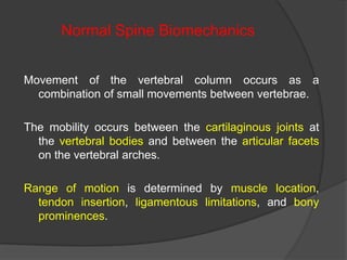 Normal Spine Biomechanics
Movement of the vertebral column occurs as a
combination of small movements between vertebrae.

The mobility occurs between the cartilaginous joints at
the vertebral bodies and between the articular facets
on the vertebral arches.
Range of motion is determined by muscle location,
tendon insertion, ligamentous limitations, and bony
prominences.

 