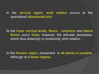 In the cervical region, axial rotation occurs at the
specialized atlantoaxial joint.

At the lower cervical levels, flexion , extension and lateral
flexion occur freely. however, the articular processes,
which face anteriorly or posteriorly, limit rotation.

In the thoracic region, movement in all planes is possible,
although to a lesser degree.

 