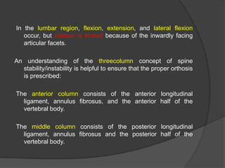 In the lumbar region, flexion, extension, and lateral flexion
occur, but rotation is limited because of the inwardly facing
articular facets.

An understanding of the threecolumn concept of spine
stability/instability is helpful to ensure that the proper orthosis
is prescribed:
The anterior column consists of the anterior longitudinal
ligament, annulus fibrosus, and the anterior half of the
vertebral body.
The middle column consists of the posterior longitudinal
ligament, annulus fibrosus and the posterior half of the
vertebral body.

 