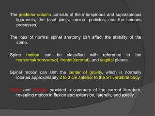 The posterior column consists of the interspinous and supraspinous
ligaments, the facet joints, lamina, pedicles, and the spinous
processes.
The loss of normal spinal anatomy can affect the stability of the
spine.

Spine motion can be classified with reference to
horizontal(transverse), frontal(coronal), and sagittal planes.

the

Spinal motion can shift the center of gravity, which is normally
located approximately 2 to 3 cm anterior to the S1 vertebral body.
White and Panjabi provided a summary of the current literature,
revealing motion in flexion and extension, laterally, and axially.

 