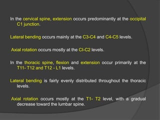 In the cervical spine, extension occurs predominantly at the occipital
C1 junction.
Lateral bending occurs mainly at the C3-C4 and C4-C5 levels.
Axial rotation occurs mostly at the CI-C2 levels.
In the thoracic spine, flexion and extension occur primarily at the
T11- T12 and T12 - L1 levels.

Lateral bending is fairly evenly distributed throughout the thoracic
levels.
Axial rotation occurs mostly at the T1- T2 level, with a gradual
decrease toward the lumbar spine.

 