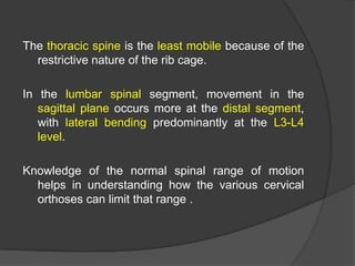 The thoracic spine is the least mobile because of the
restrictive nature of the rib cage.
In the lumbar spinal segment, movement in the
sagittal plane occurs more at the distal segment,
with lateral bending predominantly at the L3-L4
level.
Knowledge of the normal spinal range of motion
helps in understanding how the various cervical
orthoses can limit that range .

 