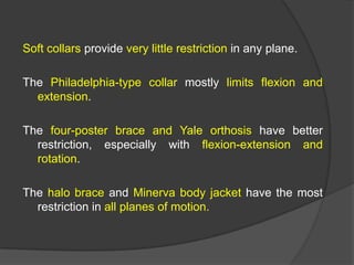Soft collars provide very little restriction in any plane.
The Philadelphia-type collar mostly limits flexion and
extension.
The four-poster brace and Yale orthosis have better
restriction, especially with flexion-extension and
rotation.
The halo brace and Minerva body jacket have the most
restriction in all planes of motion.

 