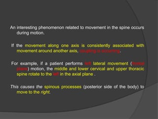 An interesting phenomenon related to movement in the spine occurs
during motion.
If the movement along one axis is consistently associated with
movement around another axis, coupling is occurring.
For example, if a patient performs left lateral movement (frontal
plane) motion, the middle and lower cervical and upper thoracic
spine rotate to the left in the axial plane .

This causes the spinous processes (posterior side of the body) to
move to the right.

 