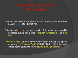 History of Spinal Orthotic
Management

The first evidence of the use of spinal orthoses can be traced
back to Galen (131 to 201 AD).
Primitive orthotic devices were made of items that were readily
available during this period: leather, whalebone, and tree
bark.
Ambroise Pare (1510 to 1590) wrote about bracing and spinal
supports, and Nicholas Andry (1658 to 1742) coined the term
orthopaedia, pertaining to the straightening of children.

 
