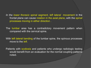 In the lower thoracic spinal segment, left lateral movement in the
frontal plane can cause rotation in the axial plane, with the spinal
processes moving in either direction .
The lumbar area has a contradictory movement pattern when
compared with the cervical spine.
With left lateral bending of the lumbar spine, the spinous processes
move to the left.
Patients with scoliosis and patients who undergo radiologic testing
would benefit from an evaluation for the normal coupling patterns
noted.

 