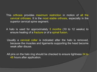 This orthosis provides maximum restriction in motion of all the
cervical orthoses. It is the most stable orthosis, especially in the
superior cervical spine segment.
A halo is used for approximately 3 months (10 to 12 weeks) to
ensure healing of a fracture or of a spinal fusion.
Usually a cervical collar is indicated after the halo is removed,
because the muscles and ligaments supporting the head become
weak after disuse.
All pins on the halo ring should be checked to ensure tightness 24 to
48 hours after application.

 
