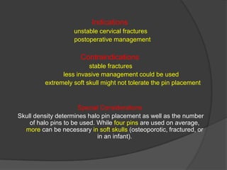 Indications
unstable cervical fractures
postoperative management

Contraindications
stable fractures
less invasive management could be used
extremely soft skull might not tolerate the pin placement

Special Considerations
Skull density determines halo pin placement as well as the number
of halo pins to be used. While four pins are used on average,
more can be necessary in soft skulls (osteoporotic, fractured, or
in an infant).

 