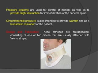Pressure systems are used for control of motion, as well as to
provide slight distraction for immobilization of the cervical spine.
Circumferential pressure is also intended to provide warmth and as a
kinesthetic reminder for the patient.
Design and Fabrication: These orthoses are prefabricated,
consisting of one or two pieces that are usually attached with
Velcro straps.

 