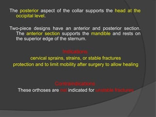 The posterior aspect of the collar supports the head at the
occipital level.
Two-piece designs have an anterior and posterior section.
The anterior section supports the mandible and rests on
the superior edge of the sternum.

Indications
cervical sprains, strains, or stable fractures
protection and to limit mobility after surgery to allow healing

Contraindications
These orthoses are not indicated for unstable fractures

 