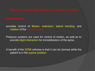 Sternal Occipital Mandibular Immobilizer (SOMI)
Biomechanics:
provides control of flexion, extension, lateral bending, and
rotation of the cervical spine.
Pressure systems are used for control of motion, as well as to
provide slight distraction for immobilization of the spine.

A benefit of the SOMI orthosis is that it can be donned while the
patient is in the supine position.

 