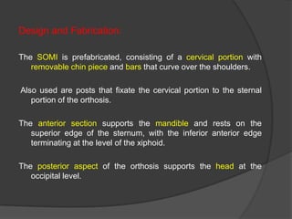 Design and Fabrication:
The SOMI is prefabricated, consisting of a cervical portion with
removable chin piece and bars that curve over the shoulders.

Also used are posts that fixate the cervical portion to the sternal
portion of the orthosis.
The anterior section supports the mandible and rests on the
superior edge of the sternum, with the inferior anterior edge
terminating at the level of the xiphoid.
The posterior aspect of the orthosis supports the head at the
occipital level.

 