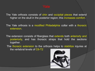 Yale
The Yale orthosis consists of chin and occipital pieces that extend
higher on the skull in the posterior region; this increases comfort.
The Yale orthosis is a modified Philadelphia collar with a thoracic
extension.
The extension consists of fiberglass that extends both anteriorly and
posteriorly, and has thoracic straps that hold the sections
together.
The thoracic extension to the orthosis helps to stabilize injuries at
the vertebral levels of C6-T2

 