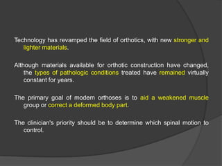 Technology has revamped the field of orthotics, with new stronger and
lighter materials.
Although materials available for orthotic construction have changed,
the types of pathologic conditions treated have remained virtually
constant for years.
The primary goal of modem orthoses is to aid a weakened muscle
group or correct a deformed body part.
The clinician's priority should be to determine which spinal motion to
control.

 