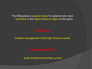 The Milwaukee is a good choice for patients who need
correction in the higher thoracic region of the spine.

Indications
scoliotic management of the high thoracic curves

Contraindications
lower thoracic and lumbar curves

 