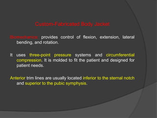 Custom-Fabricated Body Jacket
Biomechanics: provides control of flexion, extension, lateral
bending, and rotation.
It uses three-point pressure systems and circumferential
compression. It is molded to fit the patient and designed for
patient needs.

Anterior trim lines are usually located inferior to the sternal notch
and superior to the pubic symphysis.

 