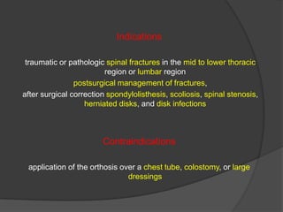 Indications
traumatic or pathologic spinal fractures in the mid to lower thoracic
region or lumbar region
postsurgical management of fractures,
after surgical correction spondylolisthesis, scoliosis, spinal stenosis,
herniated disks, and disk infections

Contraindications
application of the orthosis over a chest tube, colostomy, or large
dressings

 
