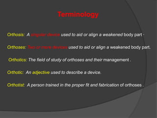 Terminology
Orthosis: A singular device used to aid or align a weakened body part ·
Orthoses: Two or more devices used to aid or align a weakened body part.
Orthotics: The field of study of orthoses and their management .
Orthotic: An adjective used to describe a device.
Orthotist: A person trained in the proper fit and fabrication of orthoses .

 