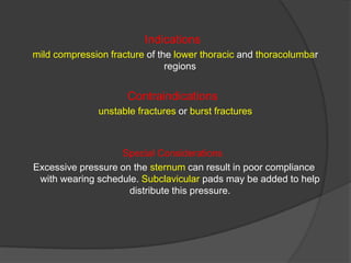 Indications
mild compression fracture of the lower thoracic and thoracolumbar
regions

Contraindications
unstable fractures or burst fractures

Special Considerations
Excessive pressure on the sternum can result in poor compliance
with wearing schedule. Subclavicular pads may be added to help
distribute this pressure.

 