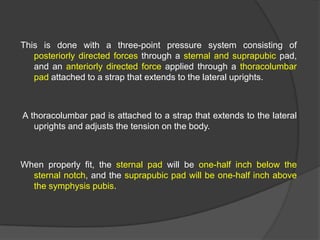 This is done with a three-point pressure system consisting of
posteriorly directed forces through a sternal and suprapubic pad,
and an anteriorly directed force applied through a thoracolumbar
pad attached to a strap that extends to the lateral uprights.

A thoracolumbar pad is attached to a strap that extends to the lateral
uprights and adjusts the tension on the body.

When properly fit, the sternal pad will be one-half inch below the
sternal notch, and the suprapubic pad will be one-half inch above
the symphysis pubis.

 