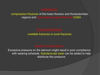 Indications
compression fractures of the lower thoracic and thoracolumbar
regions and more lateral support than the CASH

Contraindications
unstable fractures or burst fractures

Special Considerations
Excessive pressure on the sternum might result in poor compliance
with wearing schedule. Subclavicular pads can be added to help
distribute this pressure

 