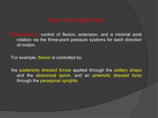 Taylor and Knight-Taylor
Biomechanics: control of flexion, extension, and a minimal axial
rotation via the three-point pressure systems for each direction
of motion.
For example, flexion is controlled by:
the posteriorly directed forces applied through the axillary straps
and the abdominal apron, and an anteriorly directed force
through the paraspinal uprights.

 