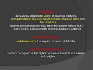 Indications
postsurgical support (for years) of traumatic fractures,
spondylolisthesis, scoliosis, spinal stenosis, herniated disks, and
disk infections
However, clinicians typically now prefer the custom-molded TLSO
body jackets, because better control of position is obtained

Contraindications
unstable fractures that require maximum stabilization

Special Considerations
Pressure per square inch is higher because of the width of the bands
and uprights

 