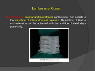 Lumbosacral Corset
Biomechanics: anterior and lateral trunk containment, and assists in
the elevation of intraabdominal pressure. Restriction of flexion
and extension can be achieved with the addition of steel stays
posteriorly.

 
