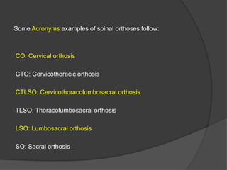 Some Acronyms examples of spinal orthoses follow:

CO: Cervical orthosis
CTO: Cervicothoracic orthosis
CTLSO: Cervicothoracolumbosacral orthosis
TLSO: Thoracolumbosacral orthosis
LSO: Lumbosacral orthosis
SO: Sacral orthosis

 