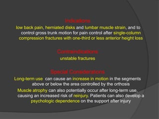 Indications
low back pain, herniated disks and lumbar muscle strain, and to
control gross trunk motion for pain control after single-column
compression fractures with one-third or less anterior height loss

Contraindications
unstable fractures

Special Considerations
Long-term use can cause an increase in motion in the segments
above or below the area controlled by the orthosis
Muscle atrophy can also potentially occur after long-term use,
causing an increased risk of reinjury. Patients can also develop a
psychologic dependence on the support after injury

 