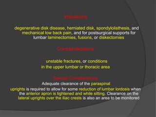 Indications
degenerative disk disease, herniated disk, spondylolisthesis, and
mechanical low back pain, and for postsurgical supports for
lumbar laminectomies, fusions, or diskectomies

Contraindications
unstable fractures, or conditions
in the upper lumbar or thoracic area
Special Considerations
Adequate clearance of the paraspinal
uprights is required to allow for some reduction of lumbar lordosis when
the anterior apron is tightened and while sitting. Clearance on the
lateral uprights over the iliac crests is also an area to be monitored

 
