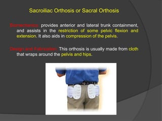 Sacroiliac Orthosis or Sacral Orthosis
Biomechanics: provides anterior and lateral trunk containment,
and assists in the restriction of some pelvic flexion and
extension. It also aids in compression of the pelvis.

Design and Fabrication: This orthosis is usually made from cloth
that wraps around the pelvis and hips.

 