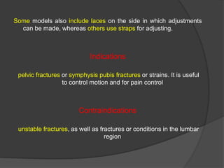Some models also include laces on the side in which adjustments
can be made, whereas others use straps for adjusting.

Indications
pelvic fractures or symphysis pubis fractures or strains. It is useful
to control motion and for pain control

Contraindications
unstable fractures, as well as fractures or conditions in the lumbar
region

 