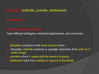 Idiopathic (infantile, juvenile, adolescent)
Congenital
neuromuscular scoliosis
have different etiologies, treatment approaches, and outcomes.

1- Idiopathic scoliosis is the most common form
2- Idiopathic infantile scoliosis is typically described from birth to 3
years of age
3- juvenile is from 4 years until the onset of puberty
4- adolescent type from puberty to closure of the facets

 